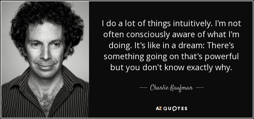 I do a lot of things intuitively. I'm not often consciously aware of what I'm doing. It's like in a dream: There's something going on that's powerful but you don't know exactly why. - Charlie Kaufman