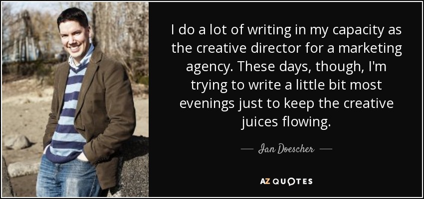I do a lot of writing in my capacity as the creative director for a marketing agency. These days, though, I'm trying to write a little bit most evenings just to keep the creative juices flowing. - Ian Doescher