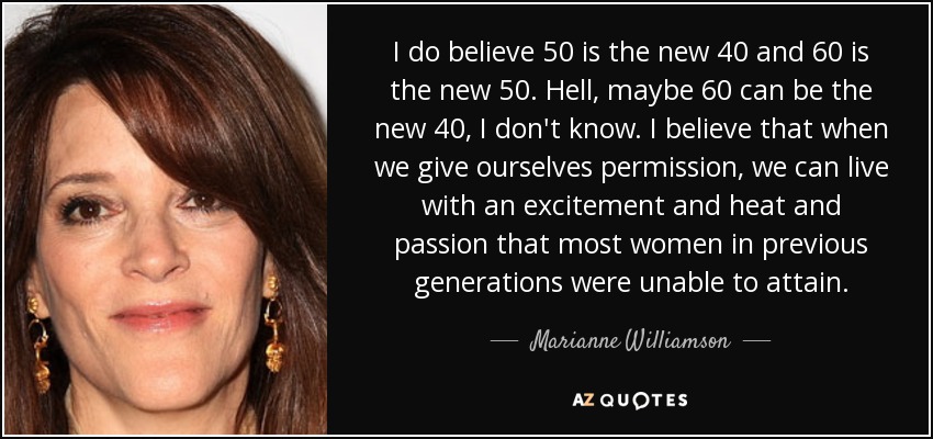 I do believe 50 is the new 40 and 60 is the new 50. Hell, maybe 60 can be the new 40, I don't know. I believe that when we give ourselves permission, we can live with an excitement and heat and passion that most women in previous generations were unable to attain. - Marianne Williamson
