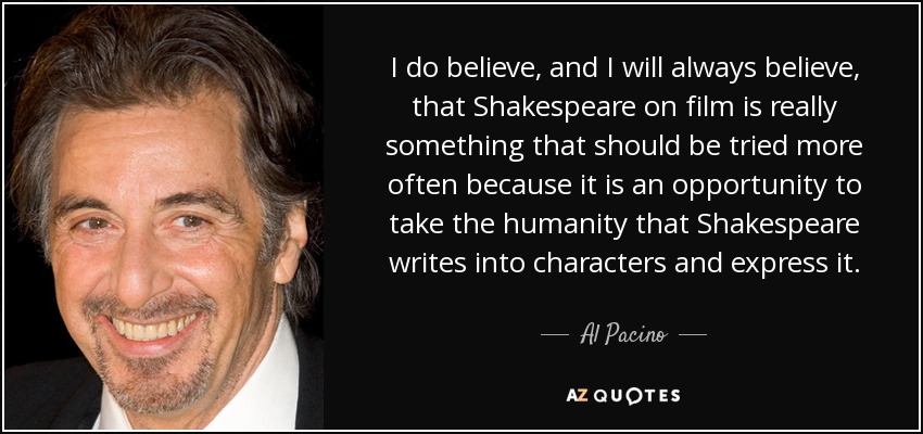 I do believe, and I will always believe, that Shakespeare on film is really something that should be tried more often because it is an opportunity to take the humanity that Shakespeare writes into characters and express it. - Al Pacino
