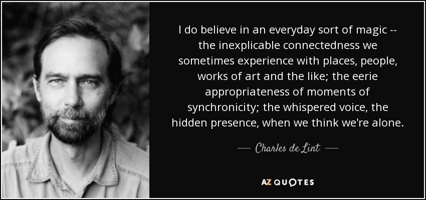 I do believe in an everyday sort of magic -- the inexplicable connectedness we sometimes experience with places, people, works of art and the like; the eerie appropriateness of moments of synchronicity; the whispered voice, the hidden presence, when we think we're alone. - Charles de Lint