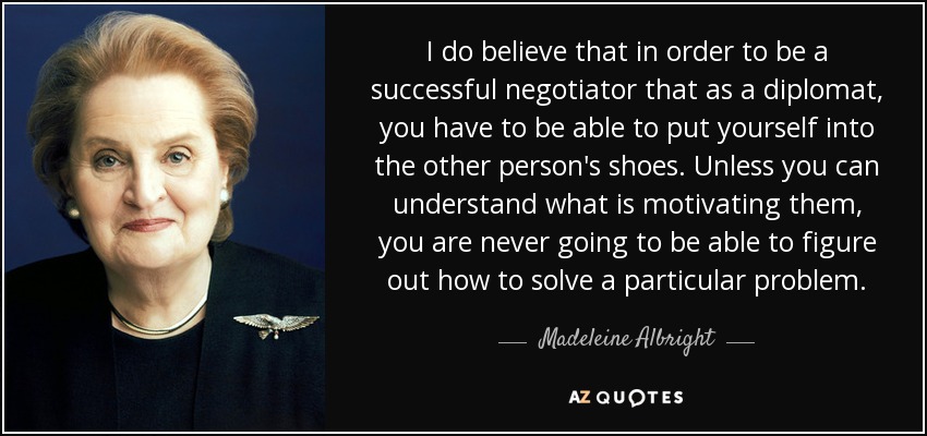 I do believe that in order to be a successful negotiator that as a diplomat, you have to be able to put yourself into the other person's shoes. Unless you can understand what is motivating them, you are never going to be able to figure out how to solve a particular problem. - Madeleine Albright