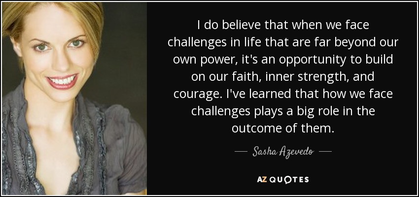I do believe that when we face challenges in life that are far beyond our own power, it's an opportunity to build on our faith, inner strength, and courage. I've learned that how we face challenges plays a big role in the outcome of them. - Sasha Azevedo
