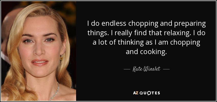 I do endless chopping and preparing things. I really find that relaxing. I do a lot of thinking as I am chopping and cooking. - Kate Winslet
