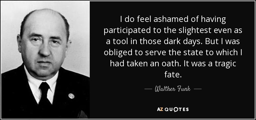 I do feel ashamed of having participated to the slightest even as a tool in those dark days. But I was obliged to serve the state to which I had taken an oath. It was a tragic fate. - Walther Funk