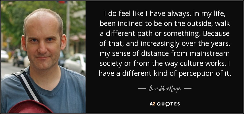 I do feel like I have always, in my life, been inclined to be on the outside, walk a different path or something. Because of that, and increasingly over the years, my sense of distance from mainstream society or from the way culture works, I have a different kind of perception of it. - Ian MacKaye