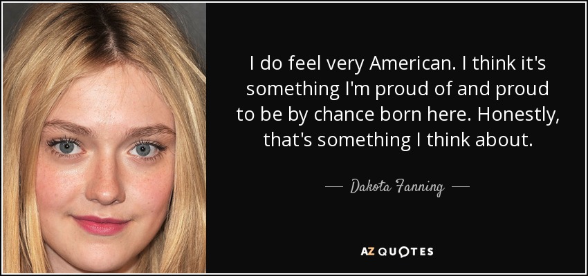 I do feel very American. I think it's something I'm proud of and proud to be by chance born here. Honestly, that's something I think about. - Dakota Fanning