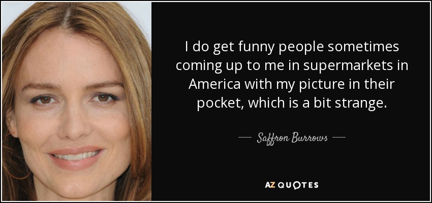 I do get funny people sometimes coming up to me in supermarkets in America with my picture in their pocket, which is a bit strange. - Saffron Burrows