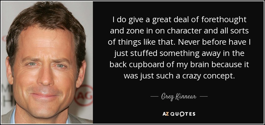 I do give a great deal of forethought and zone in on character and all sorts of things like that. Never before have I just stuffed something away in the back cupboard of my brain because it was just such a crazy concept. - Greg Kinnear