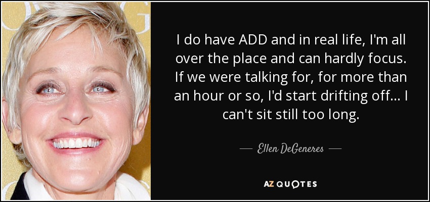 I do have ADD and in real life, I'm all over the place and can hardly focus. If we were talking for, for more than an hour or so, I'd start drifting off... I can't sit still too long. - Ellen DeGeneres
