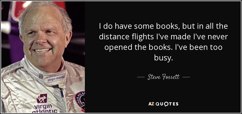 I do have some books, but in all the distance flights I've made I've never opened the books. I've been too busy. - Steve Fossett