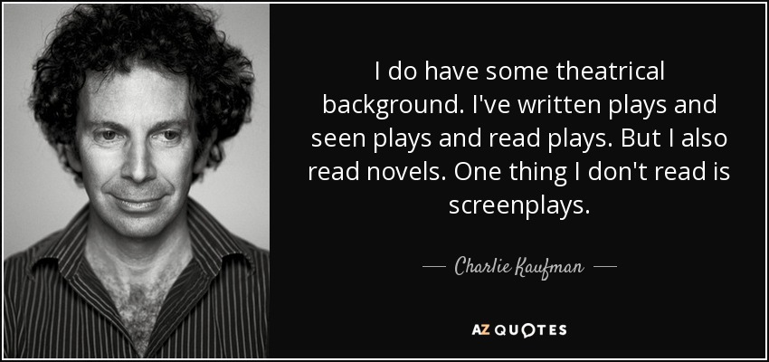 I do have some theatrical background. I've written plays and seen plays and read plays. But I also read novels. One thing I don't read is screenplays. - Charlie Kaufman