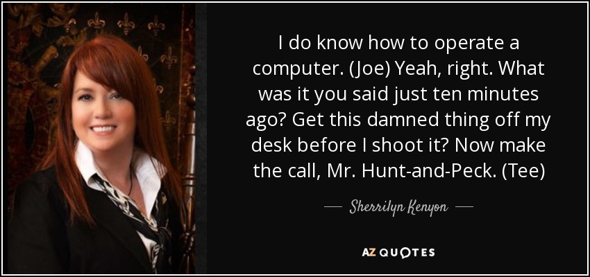 I do know how to operate a computer. (Joe) Yeah, right. What was it you said just ten minutes ago? Get this damned thing off my desk before I shoot it? Now make the call, Mr. Hunt-and-Peck. (Tee) - Sherrilyn Kenyon