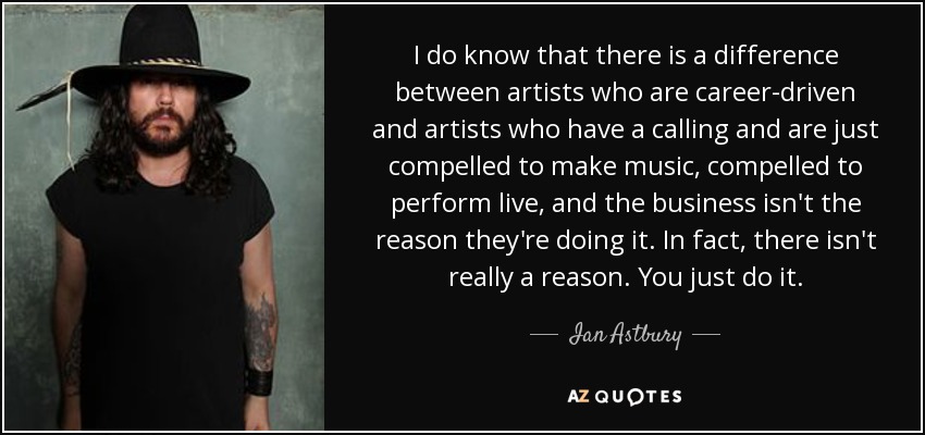 I do know that there is a difference between artists who are career-driven and artists who have a calling and are just compelled to make music, compelled to perform live, and the business isn't the reason they're doing it. In fact, there isn't really a reason. You just do it. - Ian Astbury