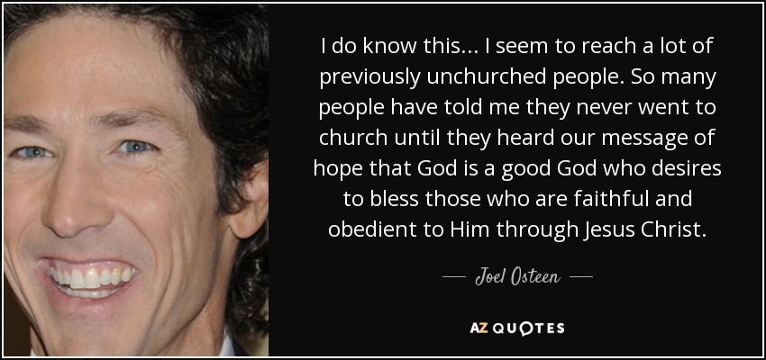 I do know this... I seem to reach a lot of previously unchurched people. So many people have told me they never went to church until they heard our message of hope that God is a good God who desires to bless those who are faithful and obedient to Him through Jesus Christ. - Joel Osteen