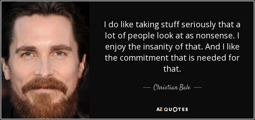 I do like taking stuff seriously that a lot of people look at as nonsense. I enjoy the insanity of that. And I like the commitment that is needed for that. - Christian Bale