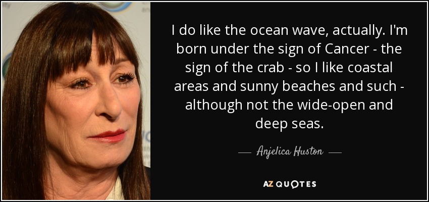 I do like the ocean wave, actually. I'm born under the sign of Cancer - the sign of the crab - so I like coastal areas and sunny beaches and such - although not the wide-open and deep seas. - Anjelica Huston