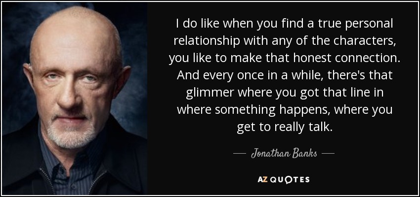 I do like when you find a true personal relationship with any of the characters, you like to make that honest connection. And every once in a while, there's that glimmer where you got that line in where something happens, where you get to really talk. - Jonathan Banks