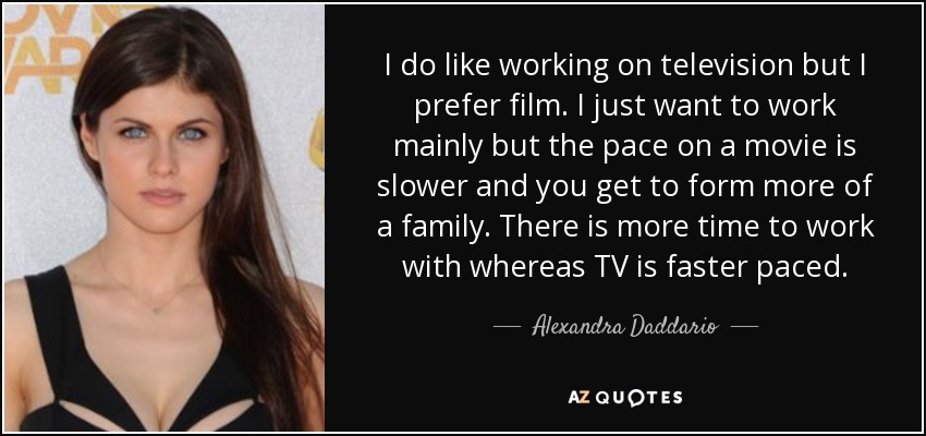 I do like working on television but I prefer film. I just want to work mainly but the pace on a movie is slower and you get to form more of a family. There is more time to work with whereas TV is faster paced. - Alexandra Daddario