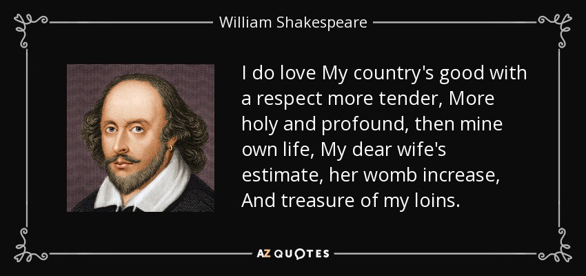 I do love My country's good with a respect more tender, More holy and profound, then mine own life, My dear wife's estimate, her womb increase, And treasure of my loins. - William Shakespeare