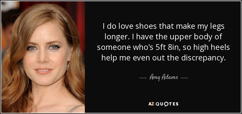 I do love shoes that make my legs longer. I have the upper body of someone who's 5ft 8in, so high heels help me even out the discrepancy. - Amy Adams