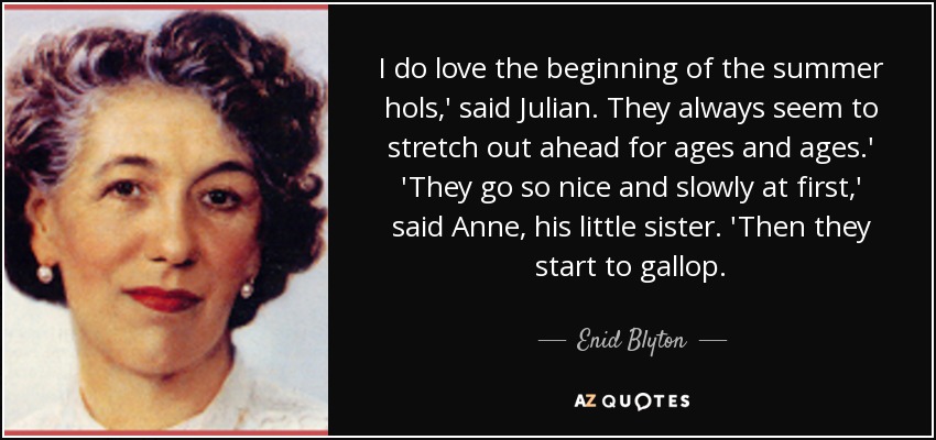 I do love the beginning of the summer hols,' said Julian. They always seem to stretch out ahead for ages and ages.' 'They go so nice and slowly at first,' said Anne, his little sister. 'Then they start to gallop. - Enid Blyton