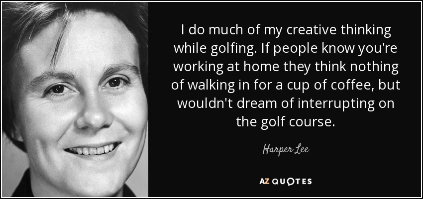 I do much of my creative thinking while golfing. If people know you're working at home they think nothing of walking in for a cup of coffee, but wouldn't dream of interrupting on the golf course. - Harper Lee