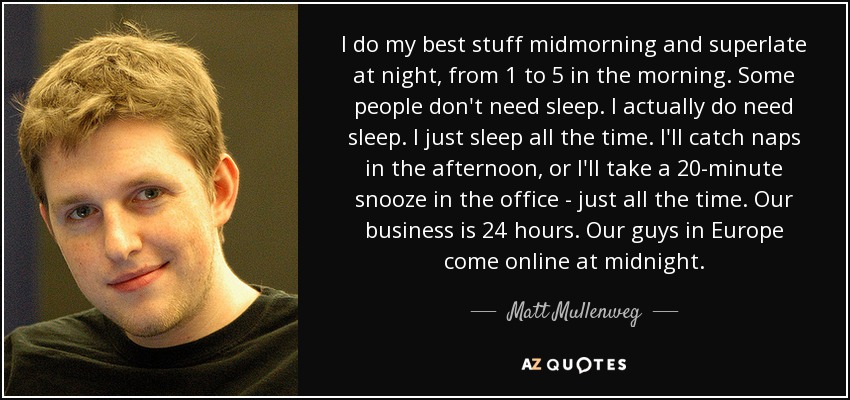 I do my best stuff midmorning and superlate at night, from 1 to 5 in the morning. Some people don't need sleep. I actually do need sleep. I just sleep all the time. I'll catch naps in the afternoon, or I'll take a 20-minute snooze in the office - just all the time. Our business is 24 hours. Our guys in Europe come online at midnight. - Matt Mullenweg