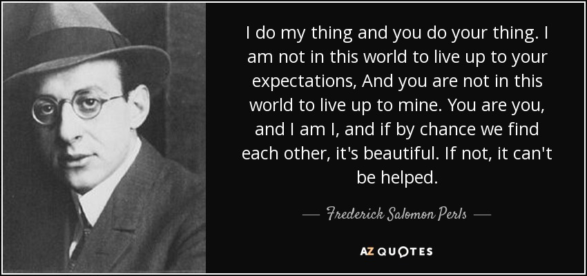 I do my thing and you do your thing. I am not in this world to live up to your expectations, And you are not in this world to live up to mine. You are you, and I am I, and if by chance we find each other, it's beautiful. If not, it can't be helped. - Frederick Salomon Perls