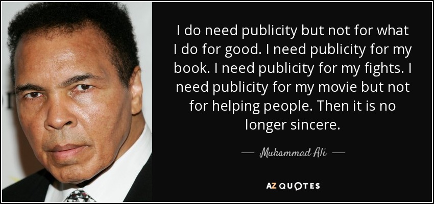 I do need publicity but not for what I do for good. I need publicity for my book. I need publicity for my fights. I need publicity for my movie but not for helping people. Then it is no longer sincere. - Muhammad Ali