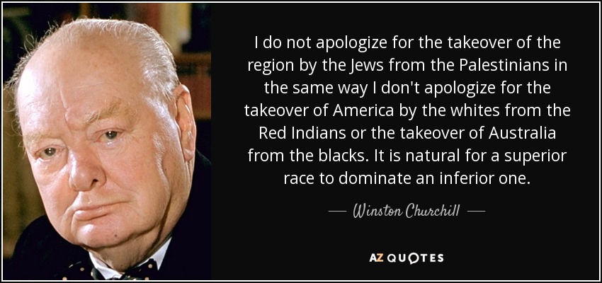 I do not apologize for the takeover of the region by the Jews from the Palestinians in the same way I don't apologize for the takeover of America by the whites from the Red Indians or the takeover of Australia from the blacks. It is natural for a superior race to dominate an inferior one. - Winston Churchill