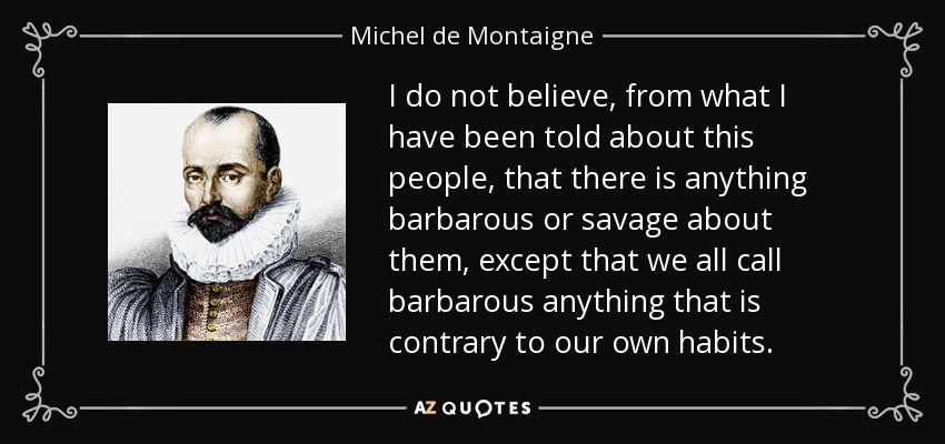 I do not believe, from what I have been told about this people, that there is anything barbarous or savage about them, except that we all call barbarous anything that is contrary to our own habits. - Michel de Montaigne