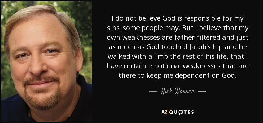 I do not believe God is responsible for my sins, some people may. But I believe that my own weaknesses are father-filtered and just as much as God touched Jacob's hip and he walked with a limb the rest of his life, that I have certain emotional weaknesses that are there to keep me dependent on God. - Rick Warren