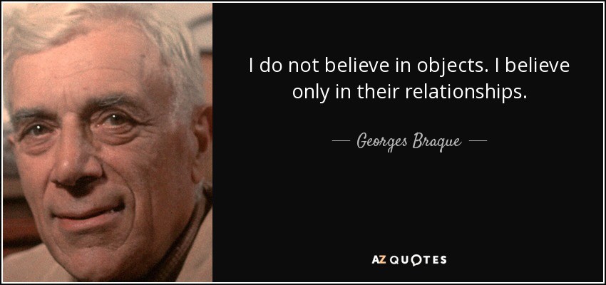 I do not believe in objects. I believe only in their relationships. - Georges Braque