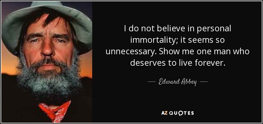 I do not believe in personal immortality; it seems so unnecessary. Show me one man who deserves to live forever. - Edward Abbey
