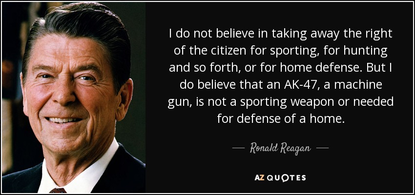I do not believe in taking away the right of the citizen for sporting, for hunting and so forth, or for home defense. But I do believe that an AK-47, a machine gun, is not a sporting weapon or needed for defense of a home. - Ronald Reagan