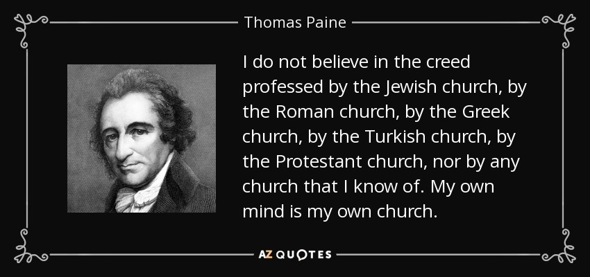 I do not believe in the creed professed by the Jewish church, by the Roman church, by the Greek church, by the Turkish church, by the Protestant church, nor by any church that I know of. My own mind is my own church. - Thomas Paine
