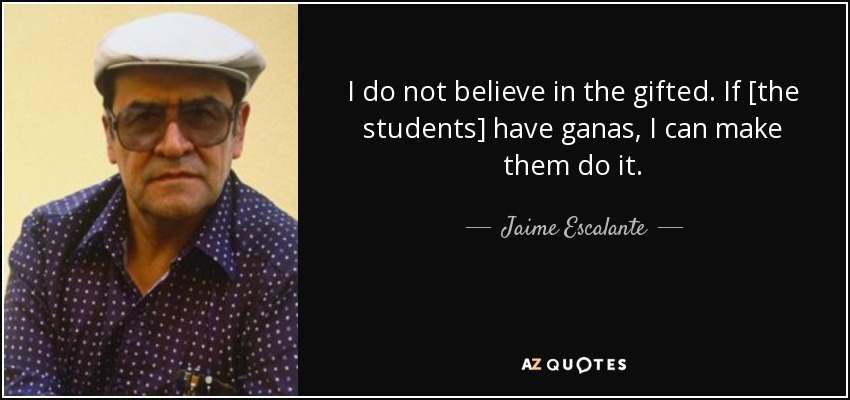I do not believe in the gifted. If [the students] have ganas, I can make them do it. - Jaime Escalante