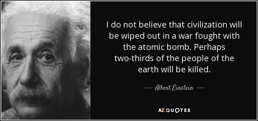 I do not believe that civilization will be wiped out in a war fought with the atomic bomb. Perhaps two-thirds of the people of the earth will be killed. - Albert Einstein