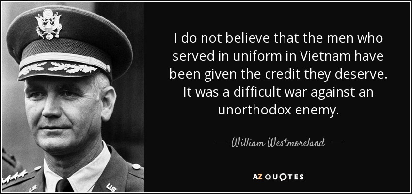 I do not believe that the men who served in uniform in Vietnam have been given the credit they deserve. It was a difficult war against an unorthodox enemy. - William Westmoreland