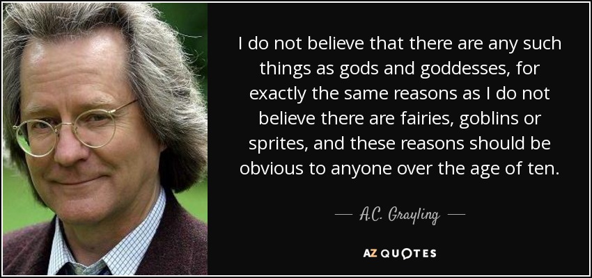 I do not believe that there are any such things as gods and goddesses, for exactly the same reasons as I do not believe there are fairies, goblins or sprites, and these reasons should be obvious to anyone over the age of ten. - A.C. Grayling