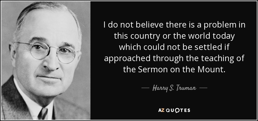 I do not believe there is a problem in this country or the world today which could not be settled if approached through the teaching of the Sermon on the Mount. - Harry S. Truman
