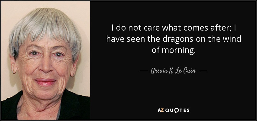 I do not care what comes after; I have seen the dragons on the wind of morning. - Ursula K. Le Guin