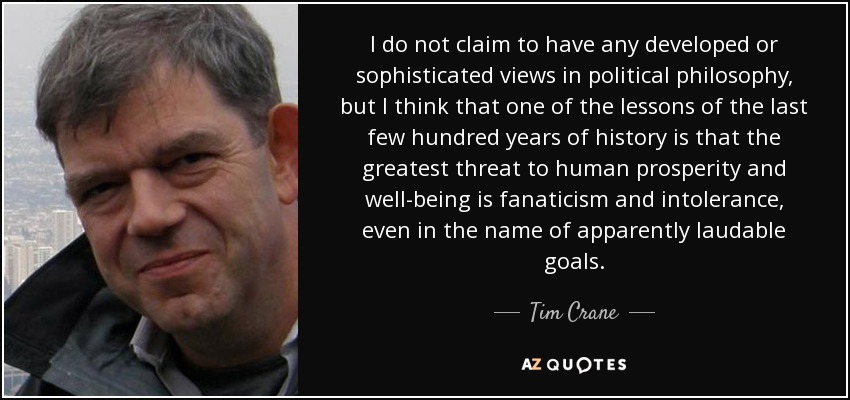 I do not claim to have any developed or sophisticated views in political philosophy, but I think that one of the lessons of the last few hundred years of history is that the greatest threat to human prosperity and well-being is fanaticism and intolerance, even in the name of apparently laudable goals. - Tim Crane