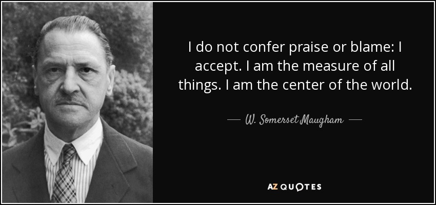 I do not confer praise or blame: I accept. I am the measure of all things. I am the center of the world. - W. Somerset Maugham