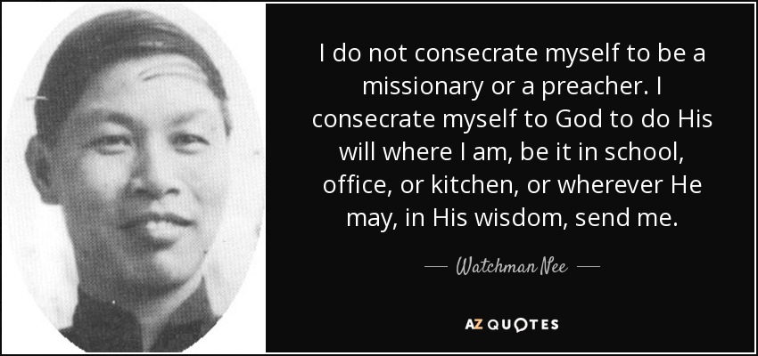 I do not consecrate myself to be a missionary or a preacher. I consecrate myself to God to do His will where I am, be it in school, office, or kitchen, or wherever He may, in His wisdom, send me. - Watchman Nee