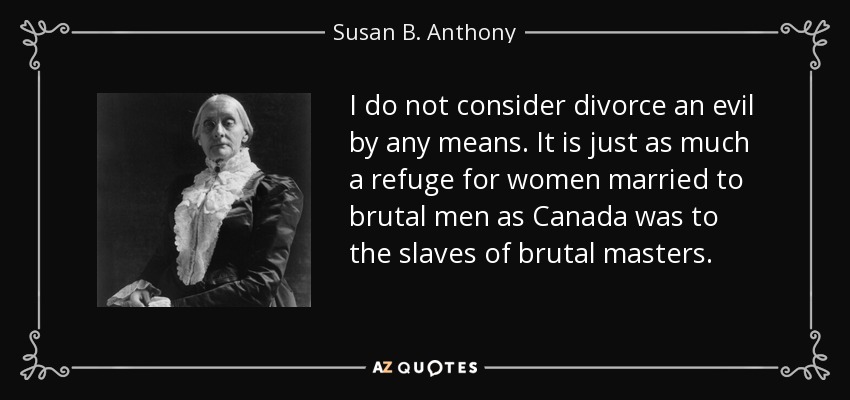 I do not consider divorce an evil by any means. It is just as much a refuge for women married to brutal men as Canada was to the slaves of brutal masters. - Susan B. Anthony
