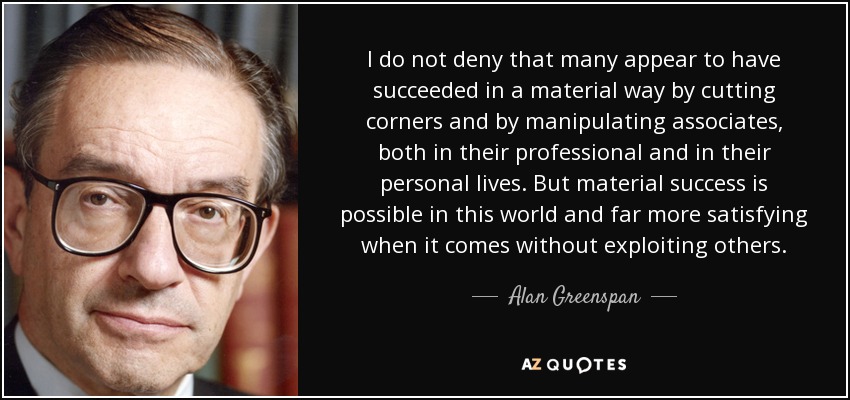 I do not deny that many appear to have succeeded in a material way by cutting corners and by manipulating associates, both in their professional and in their personal lives. But material success is possible in this world and far more satisfying when it comes without exploiting others. - Alan Greenspan