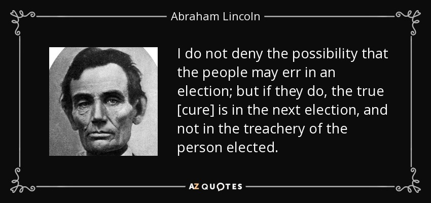 I do not deny the possibility that the people may err in an election; but if they do, the true [cure] is in the next election, and not in the treachery of the person elected. - Abraham Lincoln