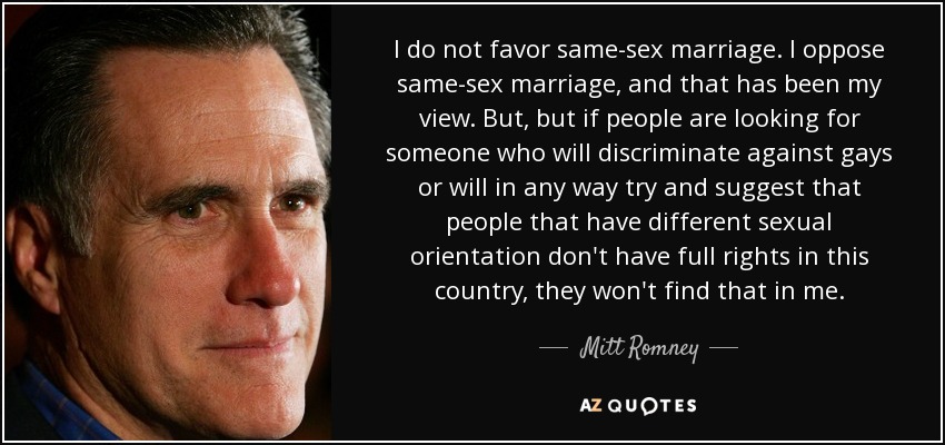 I do not favor same-sex marriage. I oppose same-sex marriage, and that has been my view. But, but if people are looking for someone who will discriminate against gays or will in any way try and suggest that people that have different sexual orientation don't have full rights in this country, they won't find that in me. - Mitt Romney